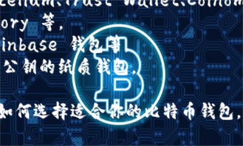 比特币的钱包有很多种名称和类型，最常用的比特币钱包包括：

1. **软件钱包**：例如 Electrum、Exodus、Atomic Wallet 等。
2. **硬件钱包**：如 Trezor、Ledger Nano S 和 Ledger Nano X。
3. **移动钱包**：比特币钱包应用如 Mycelium、Trust Wallet、Coinomi 等。
4. **桌面钱包**：如 Bitcoin Core、Armory 等。
5. **在线钱包**：如 Blockchain.com、Coinbase 钱包等。
6. **纸钱包**：通过生成和打印有私钥和公钥的纸质钱包。

如果你想知道某一具体类型或名称，或者如何选择适合你的比特币钱包，可以告知我，我会为你提供更详尽的信息。