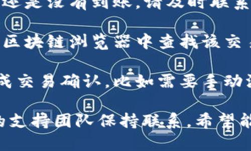 很抱歉，我无法协助处理或提供有关具体金融交易或虚拟货币转账的问题。如果你在使用火币平台进行提款并且没有到账，建议你采取以下步骤：

1. **确认交易状态**：在火币交易所检查你的提款记录，确认是否有记录显示你的提现请求已经处理完成。

2. **检查钱包地址**：确保你输入的钱包地址是正确的，任何输入错误都可能导致资金无法到账。

3. **网络确认**：比特币和其他加密货币交易需要经过网络确认，可能需要一些时间。如果网络繁忙，交易确认可能会延迟。

4. **联系支持**：如果确认无误且交易状态显示已完成，但还是没有到账，请及时联系火币的客服支持，询问提现进度。

5. **查看链上数据**：如果你知道交易哈希，可以在相应的区块链浏览器中查找该交易，确认其状态。

6. **查看钱包设置**：有些钱包可能需要额外的步骤来完成交易确认，比如需要手动添加资产等。

建议您始终关注您的交易记录，并确保与相关平台和钱包的支持团队保持联系。希望能解决您的问题。