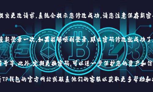 改密码的方法通常依赖于具体的应用程序或平台。如果您想要修改TP钱包的密码，通常可以按照以下步骤进行。但请注意，这些步骤可能会因应用程序或版本的不同而有所变化：

### 步骤一：打开TP钱包
首先，确保您的手机已经安装了TP钱包应用程序。如果尚未安装，请访问应用商店下载并安装应用程序。

### 步骤二：登录您的账户
启动TP钱包应用，输入您当前的账号和密码进行登录。如果忘记密码，请先通过应用提供的找回密码功能进行重置。

### 步骤三：找到账户设置
登录后，点击界面左上角的菜单按钮或直接点击“我的”选项，进入您的个人账户页面。在账户页面中寻找“设置”或“安全中心”的选项。

### 步骤四：修改密码
在设置或安全中心中，您应该能看到“修改密码”或“更改密码”的选项。点击进入后，系统会要求您输入当前密码以及新密码。确保新密码强度高，以保护账户安全。

### 步骤五：确认新密码
系统通常会要求您再次输入新密码进行确认。确认无误后，提交更改请求，系统会提示您修改成功。请您注意保存新密码，以免再次忘记。

### 步骤六：退出并重新登录
为了确保密码更改成功，建议您退出账户，然后使用新密码重新登录一次。如果能够顺利登录，那么密码修改就成功了。

### 安全提示
在设置新密码时，请选择一个复杂的组合，包括字母、数字、符号等。此外，定期更换密码，可以进一步保护您的资产和信息安全。

如果以上步骤不适用于您当前使用的TP钱包版本，建议查看TP钱包的官方网站或联系他们的客服以获取更多帮助和指导。