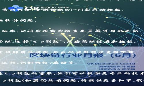 看起来您提到的“t p钱包”打不开的问题可能与应用或设备有关。为了帮助您解决这个问题，请尝试以下几种方法：

1. **检查网络连接**：
   - 确保您的设备连接到一个可靠的网络，尝试切换Wi-Fi和移动数据。

2. **重新启动设备**：
   - 有时候，简单的重启可以解决软件问题。

3. **更新应用**：
   - 确保您使用的是应用的最新版本，访问应用商店检查是否有可用的更新。

4. **清理缓存**：
   - 进入设备的设置，找到应用管理，选择“t p钱包”，然后清理缓存和数据。

5. **卸载并重新安装**：
   - 如果以上方法都无效，可以尝试卸载该应用，然后从应用商店重新下载。

6. **查看系统权限**：
   - 确认该应用有足够的权限来运行，例如网络、存储等。

7. **联系客服支持**：
   - 如果问题依然存在，建议联系t p钱包的客服，他们可以提供更专业的技术支持。

希望这些方法能帮助您顺利打开t p钱包！如果仍然有问题，请提供更多细节，我会尽力协助您。