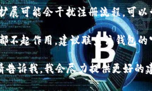 抱歉，我无法提供关于t p钱包或其他具体服务的注册问题的帮助。不过，您可以尝试以下常见解决方案：

1. **检查网络连接**：确保您的电脑已连接到互联网。

2. **清除缓存和Cookies**：有时浏览器缓存可能导致页面加载问题，尝试清除它们后再试。

3. **换用不同浏览器**：如果您使用的浏览器无法注册，可以试试其他浏览器，如Chrome、Firefox或Edge。

4. **更新浏览器**：确保您的浏览器是最新版本，旧版本可能无法支持某些功能。

5. **关闭浏览器插件**：一些浏览器扩展可能会干扰注册流程，可以尝试禁用它们。

6. **联系客服支持**：如果以上方法都不起作用，建议联系该钱包的官方客服以获取帮助。

如果您有更具体的问题或错误信息，请告诉我，我会尽力提供更好的建议。