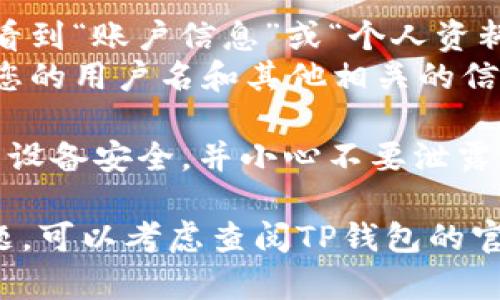 要查看自己在TP钱包的用户名，您可以按照以下步骤进行操作：

1. **打开TP钱包**：首先，在您的手机上找到并打开TP钱包应用。

2. **登录账户**：如果您尚未登录，请使用您的助记词或私钥登录到您的TP钱包账户。

3. **访问账户设置**：
   - 在TP钱包的主界面，通常会在右下角或顶部显示您的账户信息。
   - 找到并点击设置（⚙️）图标或您的头像，这通常是在主界面的右上角。

4. **查看用户名**：
   - 在设置页面，您可能会看到“账户信息”或“个人资料”几项。
   - 点击进入后，可以查看您的用户名和其他相关的信息。

5. **注意安全**：请确保您的设备安全，并小心不要泄露您的私钥或助记词。

如果您在操作过程中遇到问题，可以考虑查阅TP钱包的官方指南或联系客服获得帮助。