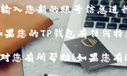 要退出TP钱包并换账号，您可以按照以下步骤操作：

1. **打开应用**：首先，打开您的TP钱包应用程序。

2. **进入设置**：在应用的主界面上，找到并点击右下角的“我的”或“设置”选项。

3. **退出登录**：在设置页面，找到“退出登录”或者“注销”选项，点击它。

4. **确认退出**：系统可能会弹出确认窗口，询问您是否确认退出。点击“确认”以完成退出。

5. **重新登录**：退出成功后，您将被带回到登录页面。在此输入您新的账号信息进行登录。

确保您在更换账号前备份任何重要数据，以避免信息丢失。如果您的TP钱包有任何特殊的备份或恢复选项，建议您在换账号之前先做好相关操作。

以上就是简单的退出登录并更换账号的步骤。希望这些信息对您有所帮助！如果您有进一步的问题，欢迎随时询问。